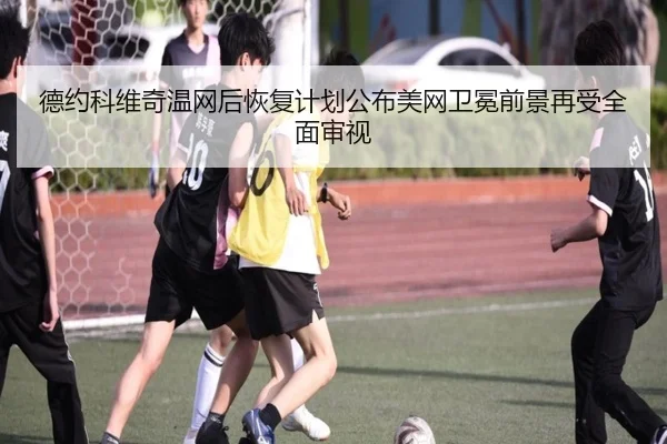 德约科维奇温网后恢复计划公布美网卫冕前景再受全面审视