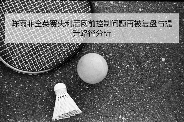 陈雨菲全英赛失利后网前控制问题再被复盘与提升路径分析