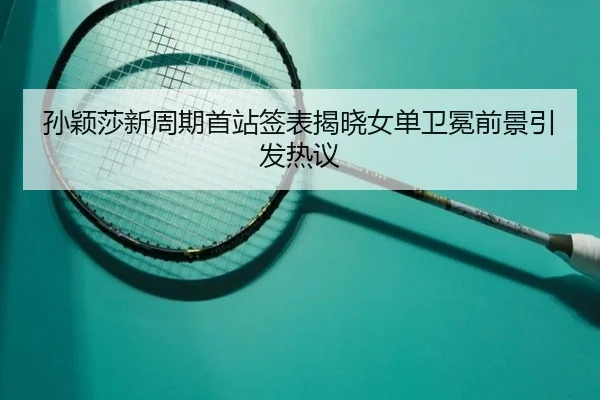 孙颖莎新周期首站签表揭晓女单卫冕前景引发热议