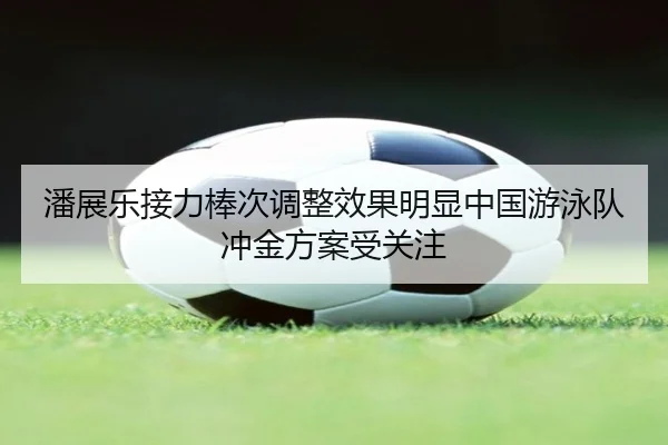 潘展乐接力棒次调整效果明显中国游泳队冲金方案受关注