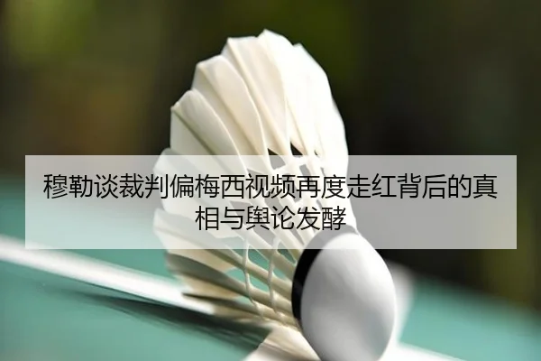 穆勒谈裁判偏梅西视频再度走红背后的真相与舆论发酵