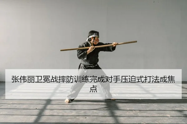 张伟丽卫冕战摔防训练完成对手压迫式打法成焦点